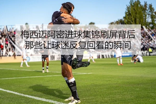 梅西迈阿密进球集锦刷屏背后 那些让球迷反复回看的瞬间