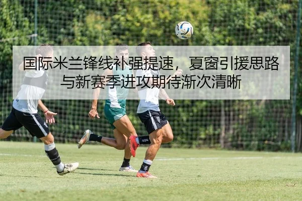 国际米兰锋线补强提速，夏窗引援思路与新赛季进攻期待渐次清晰