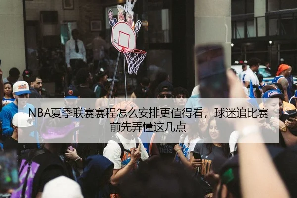 NBA夏季联赛赛程怎么安排更值得看，球迷追比赛前先弄懂这几点